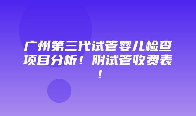 广州第三代试管婴儿检查项目分析！附试管收费表！