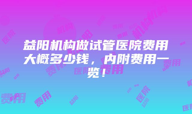 益阳机构做试管医院费用大概多少钱，内附费用一览！