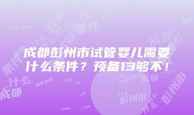 成都彭州市试管婴儿需要什么条件？预备13够不！