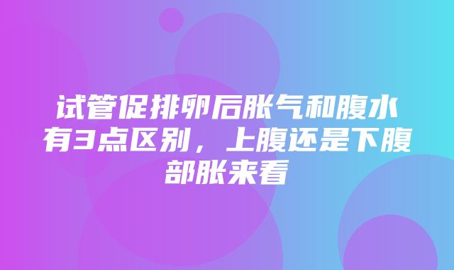 试管促排卵后胀气和腹水有3点区别，上腹还是下腹部胀来看