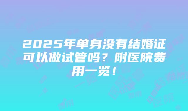 2025年单身没有结婚证可以做试管吗？附医院费用一览！