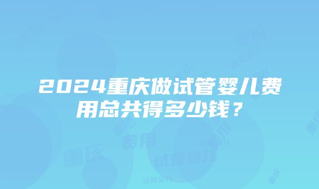 2024重庆做试管婴儿费用总共得多少钱？