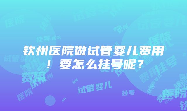 钦州医院做试管婴儿费用！要怎么挂号呢？