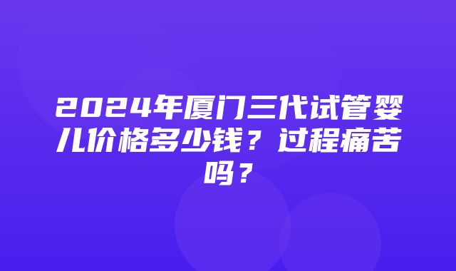 2024年厦门三代试管婴儿价格多少钱？过程痛苦吗？