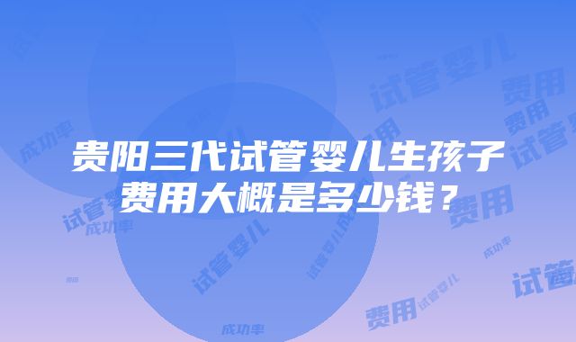 贵阳三代试管婴儿生孩子费用大概是多少钱？