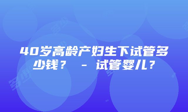 40岁高龄产妇生下试管多少钱？ - 试管婴儿？