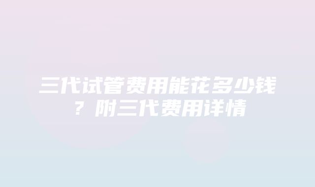 三代试管费用能花多少钱？附三代费用详情