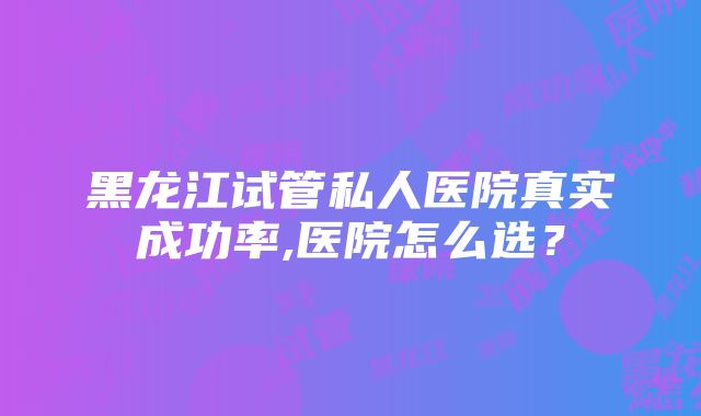 黑龙江试管私人医院真实成功率,医院怎么选？