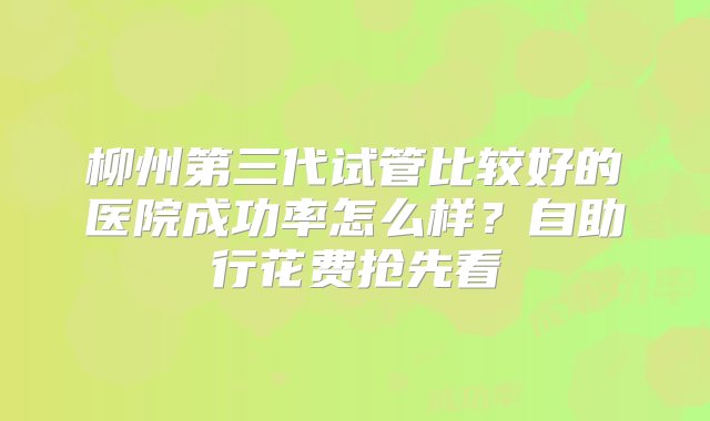 柳州第三代试管比较好的医院成功率怎么样？自助行花费抢先看