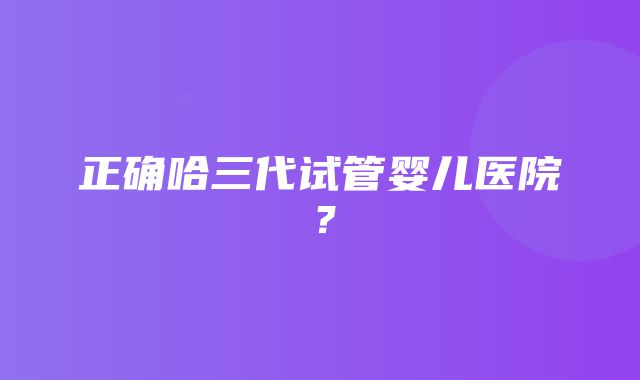 正确哈三代试管婴儿医院？