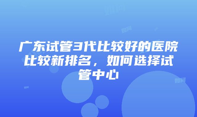 广东试管3代比较好的医院比较新排名，如何选择试管中心