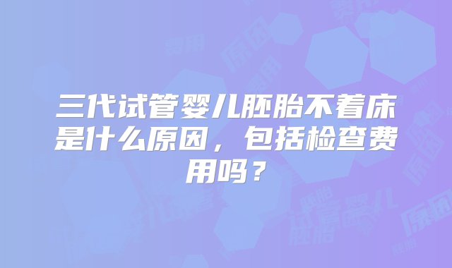 三代试管婴儿胚胎不着床是什么原因，包括检查费用吗？