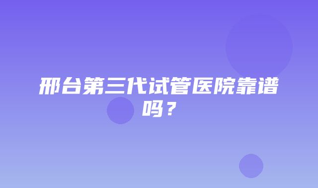 邢台第三代试管医院靠谱吗？