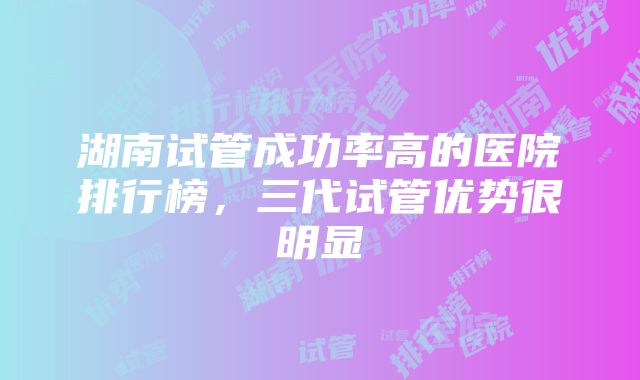 湖南试管成功率高的医院排行榜，三代试管优势很明显