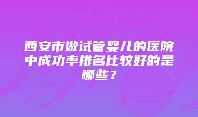 西安市做试管婴儿的医院中成功率排名比较好的是哪些？