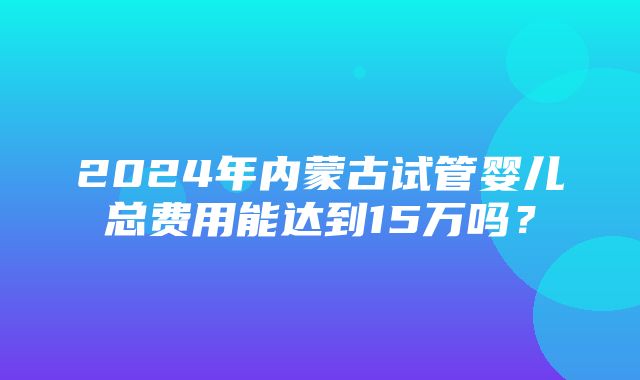 2024年内蒙古试管婴儿总费用能达到15万吗？