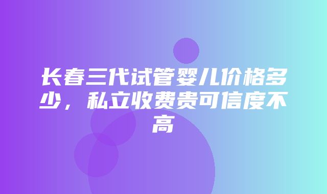 长春三代试管婴儿价格多少，私立收费贵可信度不高