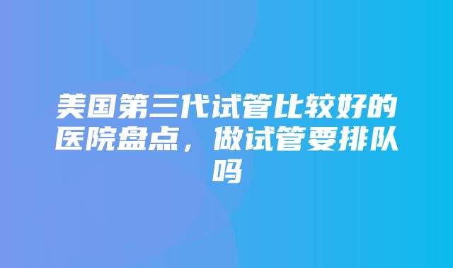 美国第三代试管比较好的医院盘点，做试管要排队吗