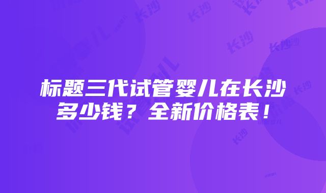 标题三代试管婴儿在长沙多少钱？全新价格表！