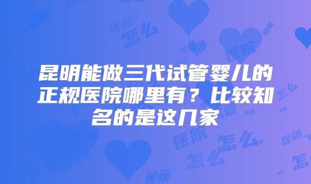 昆明能做三代试管婴儿的正规医院哪里有？比较知名的是这几家