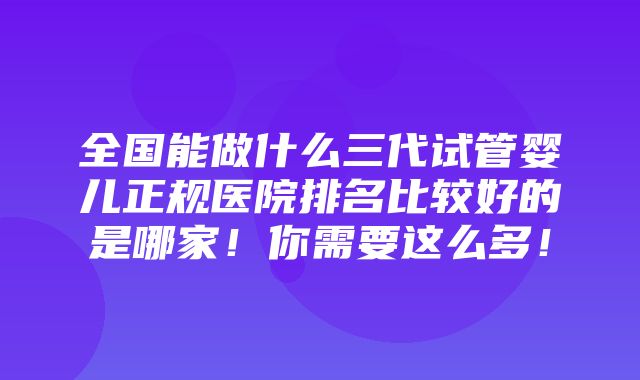 全国能做什么三代试管婴儿正规医院排名比较好的是哪家！你需要这么多！