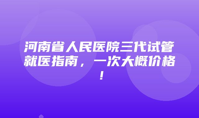 河南省人民医院三代试管就医指南，一次大概价格！