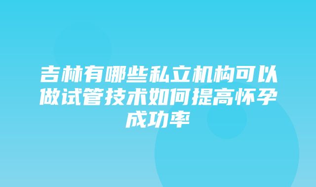 吉林有哪些私立机构可以做试管技术如何提高怀孕成功率