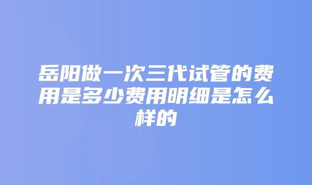 岳阳做一次三代试管的费用是多少费用明细是怎么样的