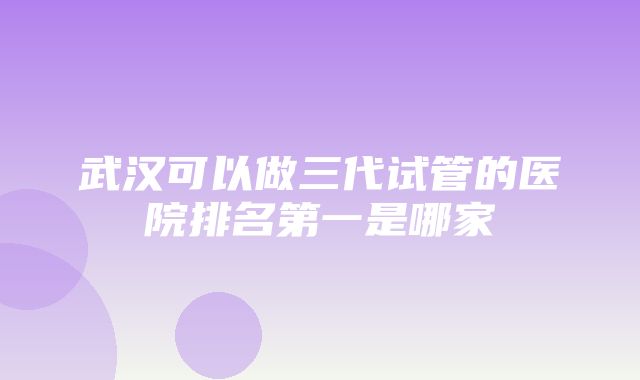 武汉可以做三代试管的医院排名第一是哪家