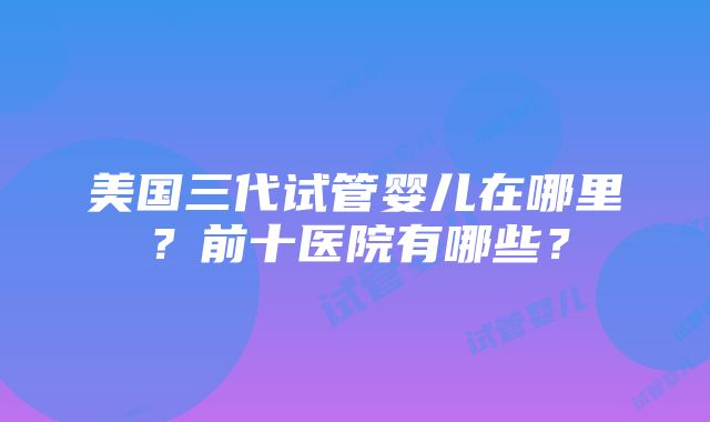 美国三代试管婴儿在哪里？前十医院有哪些？