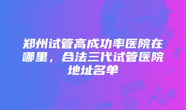 郑州试管高成功率医院在哪里，合法三代试管医院地址名单