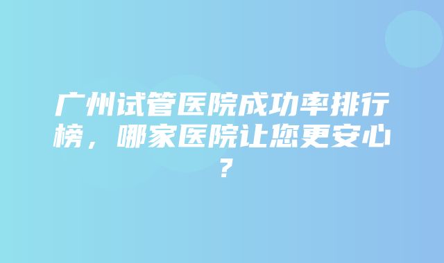 广州试管医院成功率排行榜，哪家医院让您更安心？