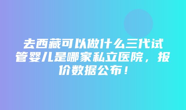 去西藏可以做什么三代试管婴儿是哪家私立医院，报价数据公布！