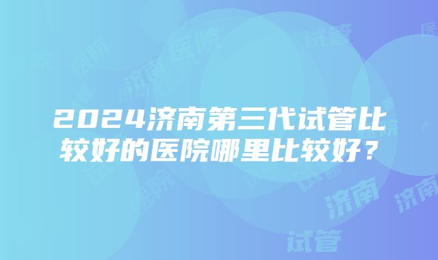 2024济南第三代试管比较好的医院哪里比较好？