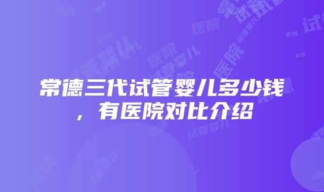 常德三代试管婴儿多少钱，有医院对比介绍