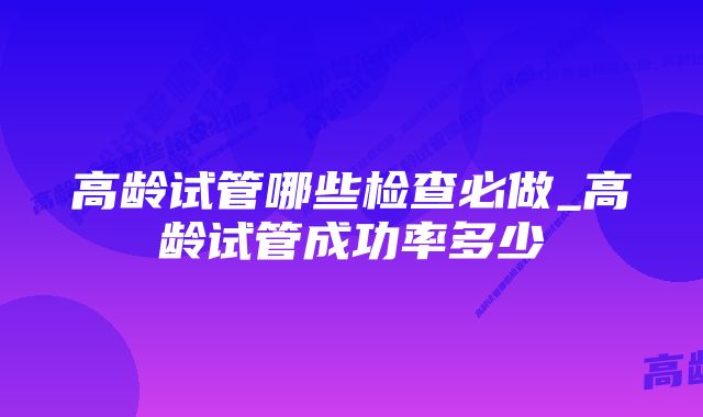 高龄试管哪些检查必做_高龄试管成功率多少