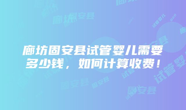 廊坊固安县试管婴儿需要多少钱，如何计算收费！