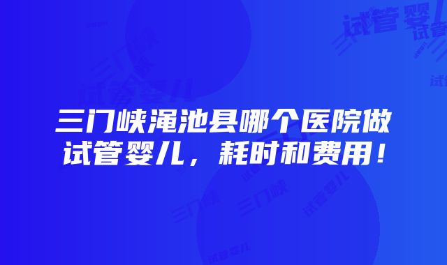 三门峡渑池县哪个医院做试管婴儿，耗时和费用！