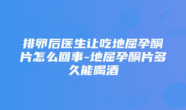 排卵后医生让吃地屈孕酮片怎么回事-地屈孕酮片多久能喝酒