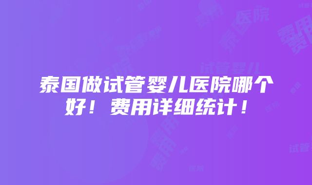 泰国做试管婴儿医院哪个好！费用详细统计！