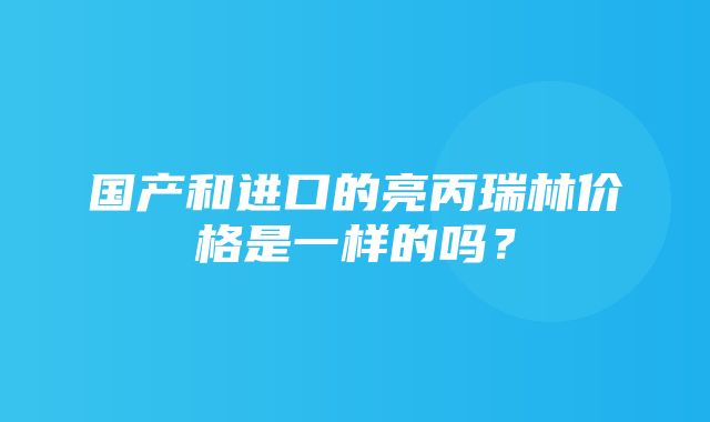 国产和进口的亮丙瑞林价格是一样的吗？