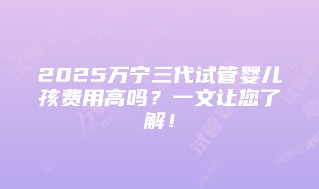 2025万宁三代试管婴儿孩费用高吗？一文让您了解！