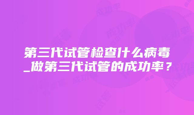 第三代试管检查什么病毒_做第三代试管的成功率？