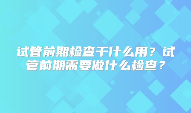 试管前期检查干什么用？试管前期需要做什么检查？