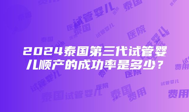 2024泰国第三代试管婴儿顺产的成功率是多少？