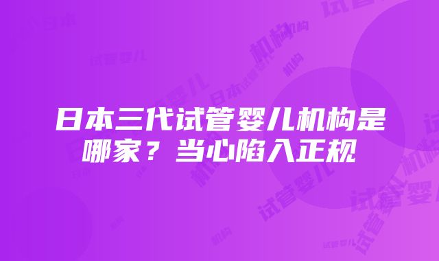 日本三代试管婴儿机构是哪家？当心陷入正规