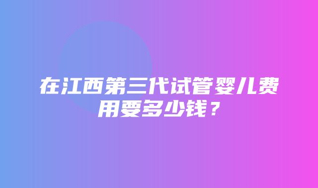 在江西第三代试管婴儿费用要多少钱？