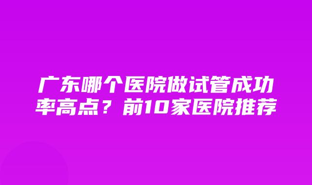 广东哪个医院做试管成功率高点？前10家医院推荐