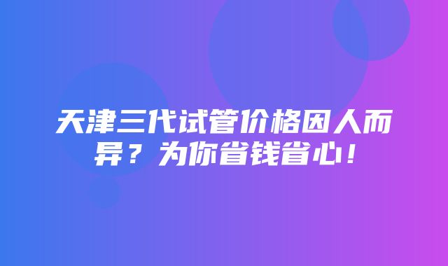 天津三代试管价格因人而异？为你省钱省心！