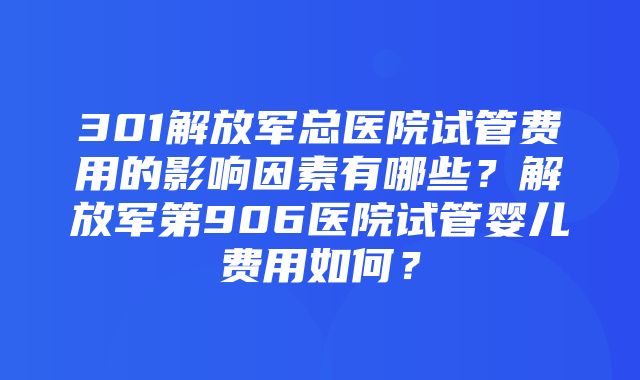 301解放军总医院试管费用的影响因素有哪些？解放军第906医院试管婴儿费用如何？